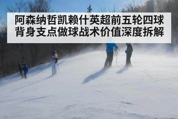 阿森纳哲凯赖什英超前五轮四球 背身支点做球战术价值深度拆解